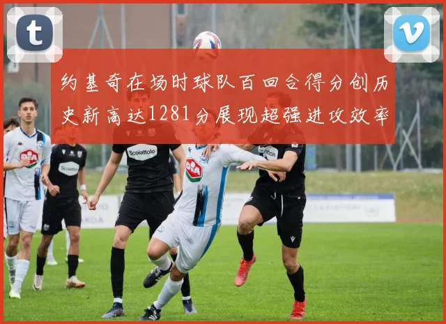 约基奇在场时球队百回合得分创历史新高达1281分展现超强进攻效率