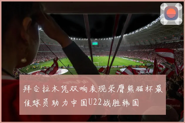 拜合拉木凭双响表现荣膺熊猫杯最佳球员助力中国U22战胜韩国