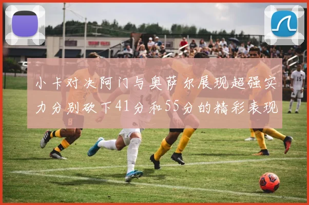 小卡对决阿门与奥萨尔展现超强实力分别砍下41分和55分的精彩表现