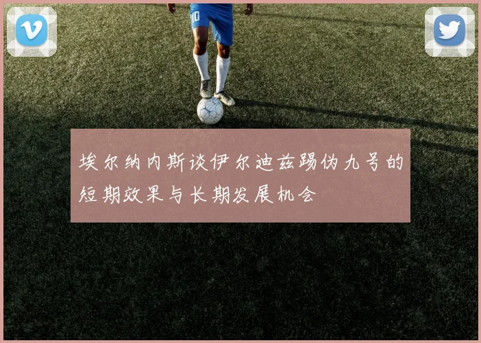 埃尔纳内斯谈伊尔迪兹踢伪九号的短期效果与长期发展机会