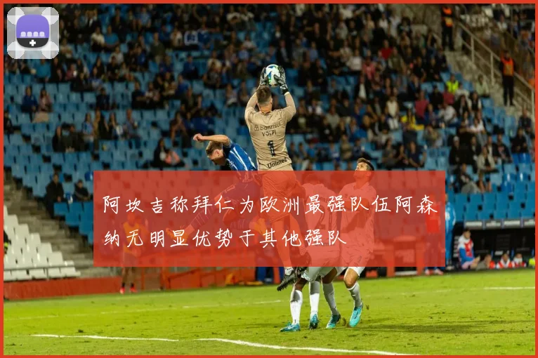 阿坎吉称拜仁为欧洲最强队伍阿森纳无明显优势于其他强队
