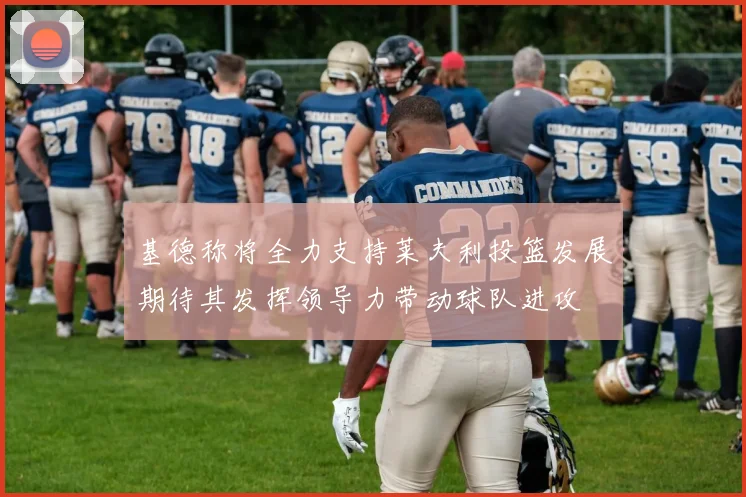 基德称将全力支持莱夫利投篮发展期待其发挥领导力带动球队进攻