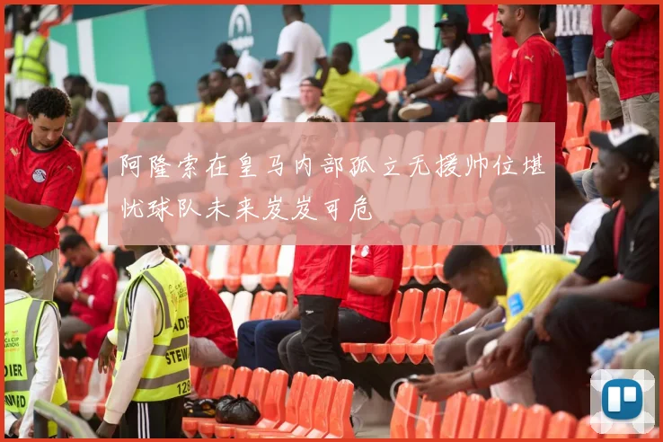 阿隆索在皇马内部孤立无援帅位堪忧球队未来岌岌可危