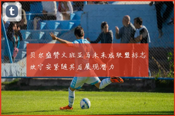 贝尔盛赞文班亚马未来成联盟标志坎宁安紧随其后展现潜力