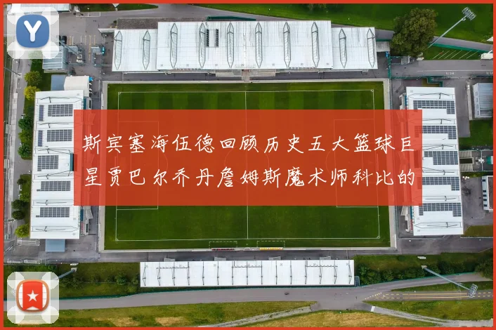 斯宾塞海伍德回顾历史五大篮球巨星贾巴尔乔丹詹姆斯魔术师科比的辉煌成就