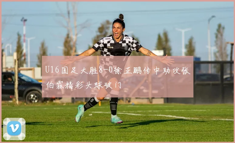 U16国足大胜8-0徐正鹏传中助攻张伯霖精彩头球破门