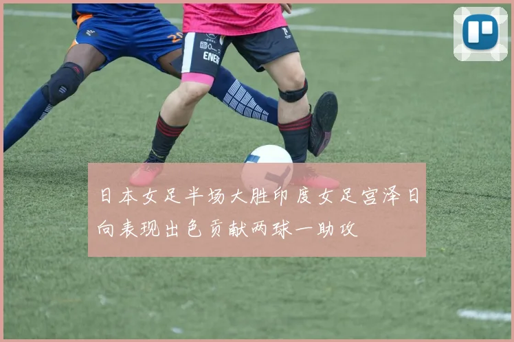 日本女足半场大胜印度女足宫泽日向表现出色贡献两球一助攻