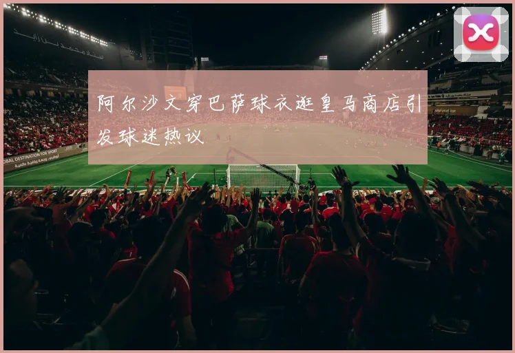 阿尔沙文穿巴萨球衣逛皇马商店引发球迷热议