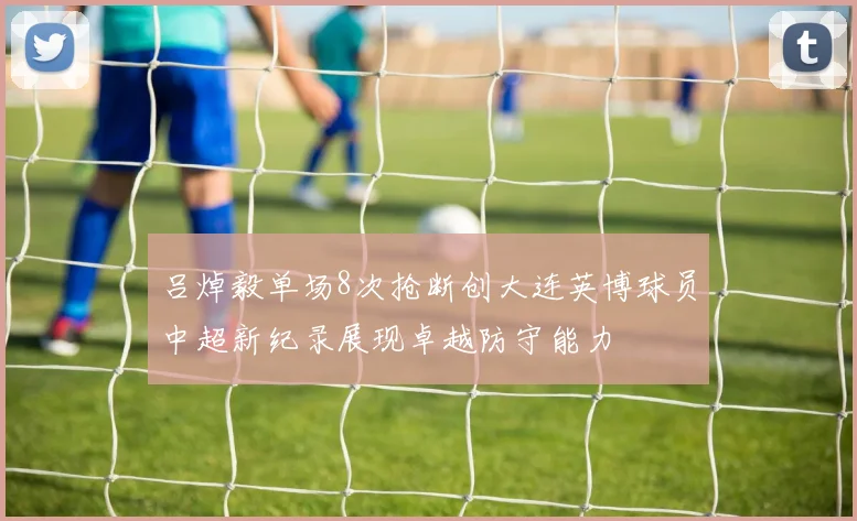 吕焯毅单场8次抢断创大连英博球员中超新纪录展现卓越防守能力