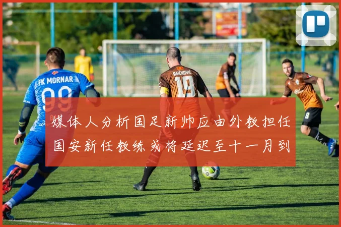 媒体人分析国足新帅应由外教担任国安新任教练或将延迟至十一月到位