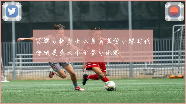 苏群分析勇士队身高劣势小球时代呼唤更多大个子参与比赛