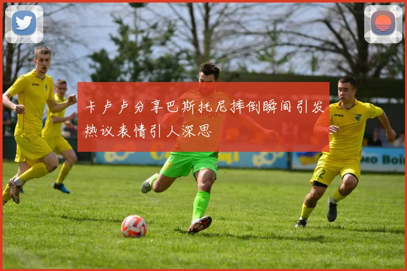 卡卢卢分享巴斯托尼摔倒瞬间引发热议表情引人深思