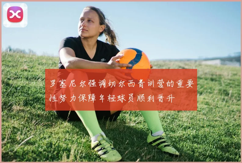 罗塞尼尔强调切尔西青训营的重要性努力保障年轻球员顺利晋升