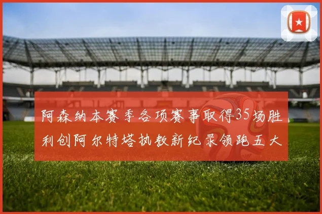 阿森纳本赛季各项赛事取得35场胜利创阿尔特塔执教新纪录领跑五大联赛