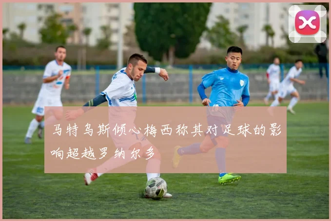 马特乌斯倾心梅西称其对足球的影响超越罗纳尔多