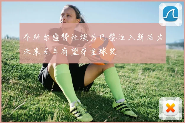乔科尔盛赞杜埃为巴黎注入新活力未来五年有望夺金球奖