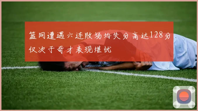 篮网遭遇六连败场均失分高达128分仅次于奇才表现堪忧