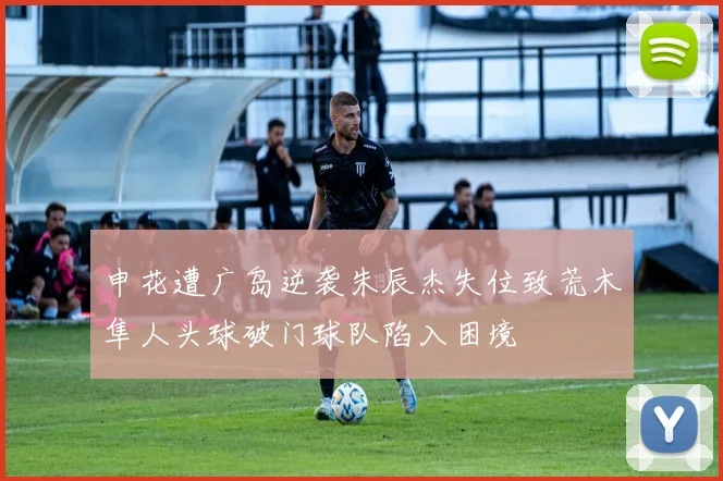 申花遭广岛逆袭朱辰杰失位致荒木隼人头球破门球队陷入困境