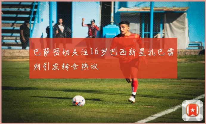 巴萨密切关注16岁巴西新星扎巴雷利引发转会热议
