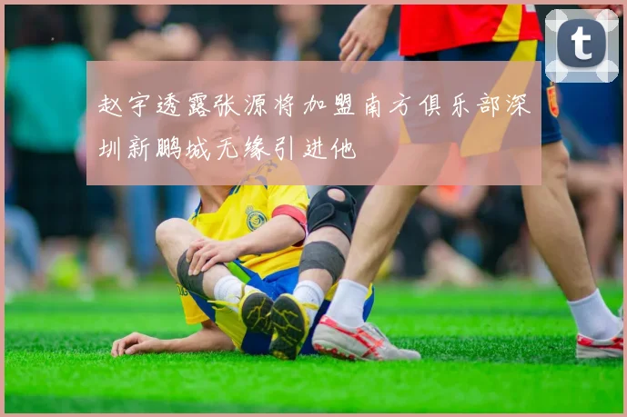 赵宇透露张源将加盟南方俱乐部深圳新鹏城无缘引进他
