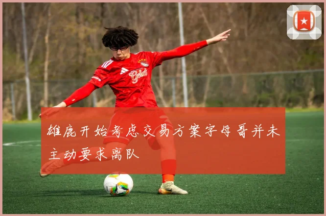 雄鹿开始考虑交易方案字母哥并未主动要求离队